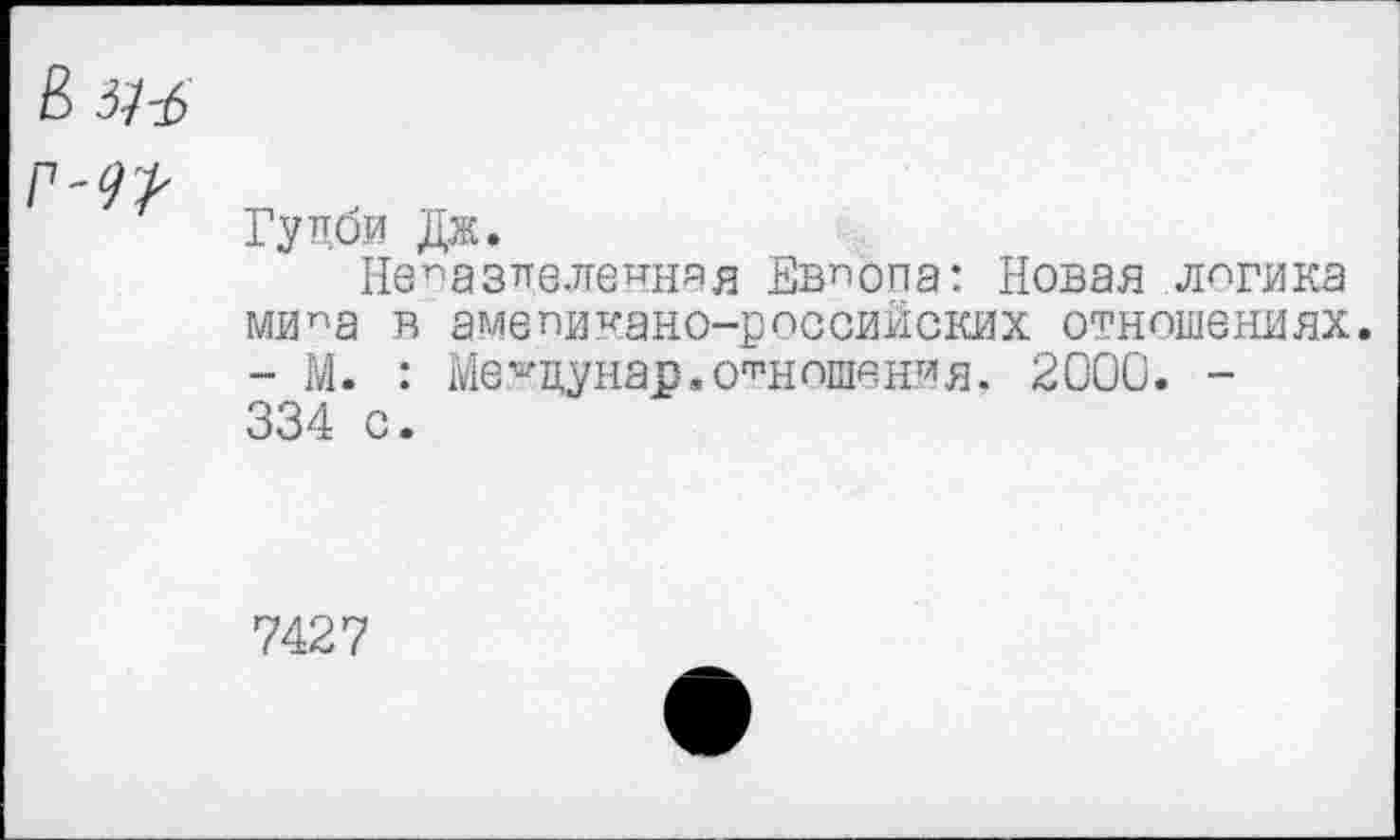 ﻿Гуцби Дж.
Непазпеле^няя Европа: Новая логика мипа в амепикано-российских отношениях. - М. : Ме^цунар.отношения, 2000. -334 с.
7427